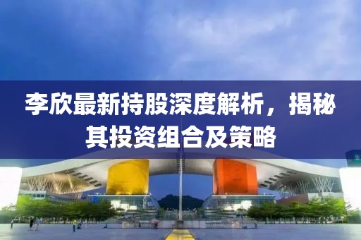 李欣最新持股深度解析,揭秘其投資組合及策略