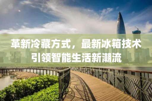 革新冷藏方式,最新冰箱技術(shù)引領(lǐng)智能生活新潮流