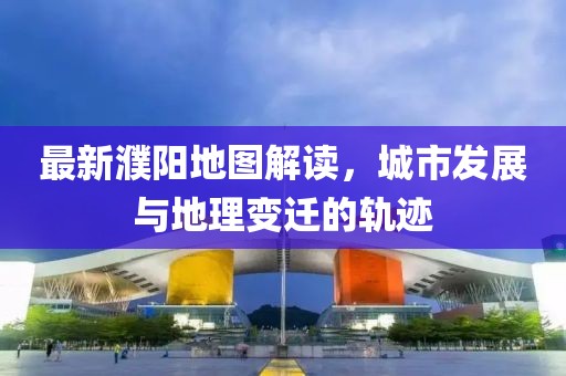 最新濮陽地圖解讀,城市發(fā)展與地理變遷的軌跡