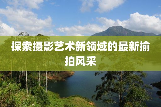 探索攝影藝術(shù)新領(lǐng)域的最新揄拍風(fēng)采