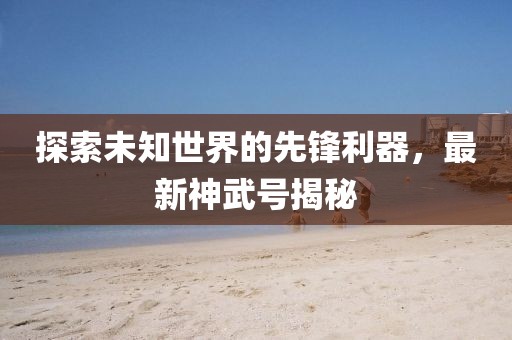 探索未知世界的先鋒利器,最新神武號揭秘