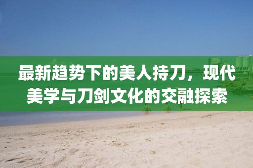最新趨勢(shì)下的美人持刀,現(xiàn)代美學(xué)與刀劍文化的交融探索