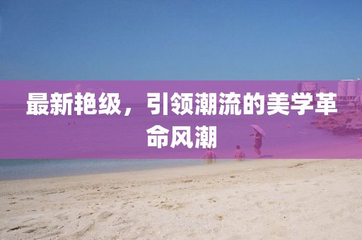 最新艷級,引領潮流的美學革命風潮
