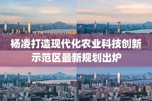 楊凌打造現代化農業科技創新示范區最新規劃出爐