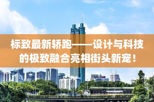 標(biāo)致最新轎跑——設(shè)計與科技的極致融合亮相街頭新寵!