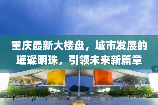 重慶最新大樓盤,城市發展的璀璨明珠,引領未來新篇章