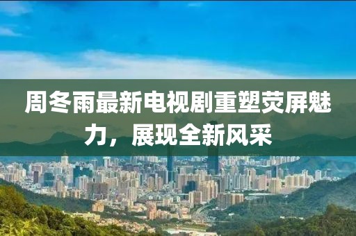 周冬雨最新電視劇重塑熒屏魅力,展現全新風采