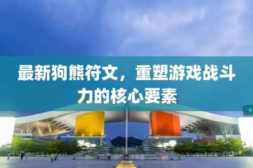 最新狗熊符文,重塑游戲戰斗力的核心要素
