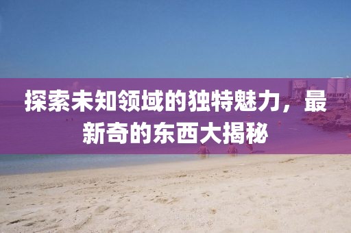 探索未知領(lǐng)域的獨(dú)特魅力,最新奇的東西大揭秘