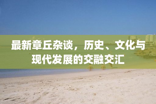 最新章丘雜談,歷史、文化與現(xiàn)代發(fā)展的交融交匯