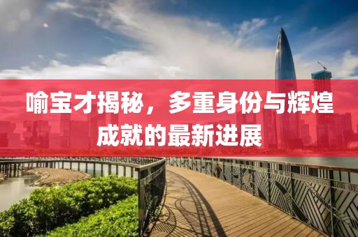 喻寶才揭秘,多重身份與輝煌成就的最新進展