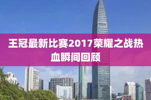 王冠最新比賽2017榮耀之戰熱血瞬間回顧