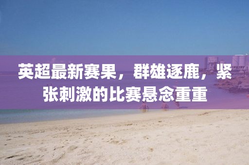 英超最新賽果,群雄逐鹿,緊張刺激的比賽懸念重重