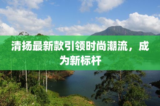 清揚(yáng)最新款引領(lǐng)時(shí)尚潮流,成為新標(biāo)桿