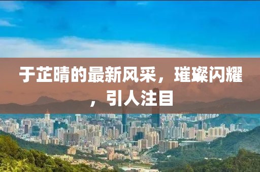 于芷晴的最新風(fēng)采,璀璨閃耀,引人注目