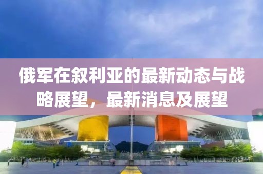 俄軍在敘利亞的最新動態與戰略展望，最新消息及展望