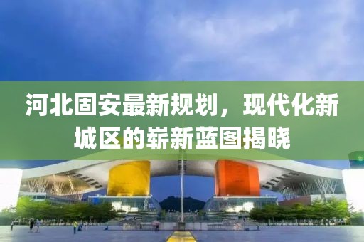 河北固安最新規(guī)劃,現(xiàn)代化新城區(qū)的嶄新藍圖揭曉