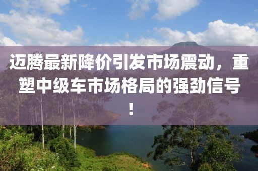 邁騰最新降價引發市場震動,重塑中級車市場格局的強勁信號!