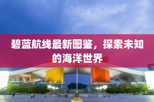 碧藍航線最新圖鑒,探索未知的海洋世界