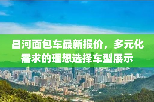 昌河面包車最新報價,多元化需求的理想選擇車型展示