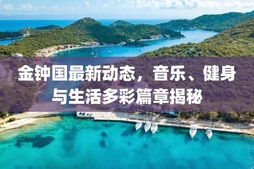 金鐘國最新動態,音樂、健身與生活多彩篇章揭秘