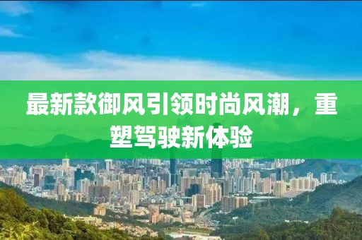 最新款御風(fēng)引領(lǐng)時(shí)尚風(fēng)潮，重塑駕駛新體驗(yàn)