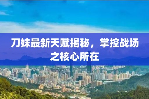 刀妹最新天賦揭秘,掌控戰(zhàn)場(chǎng)之核心所在