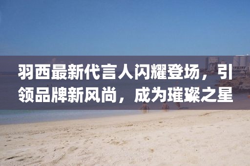 羽西最新代言人閃耀登場,引領(lǐng)品牌新風(fēng)尚,成為璀璨之星