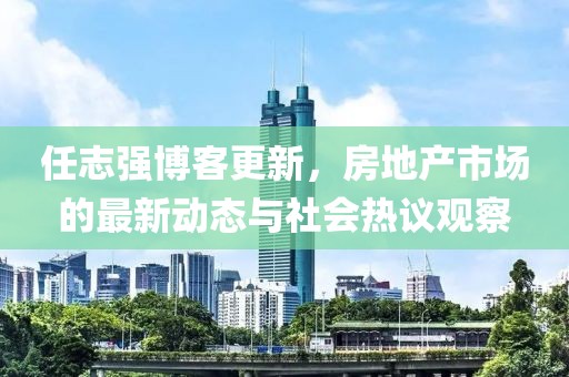 任志強(qiáng)博客更新,房地產(chǎn)市場(chǎng)的最新動(dòng)態(tài)與社會(huì)熱議觀察