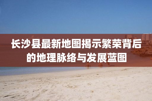 長沙縣最新地圖揭示繁榮背后的地理脈絡(luò)與發(fā)展藍(lán)圖