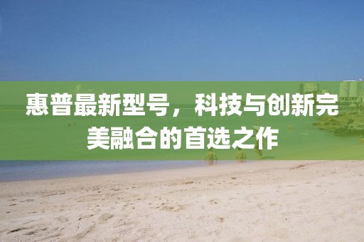 惠普最新型號,科技與創新完美融合的首選之作