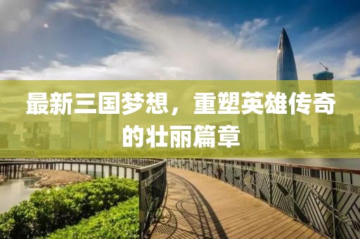 最新三國夢想,重塑英雄傳奇的壯麗篇章
