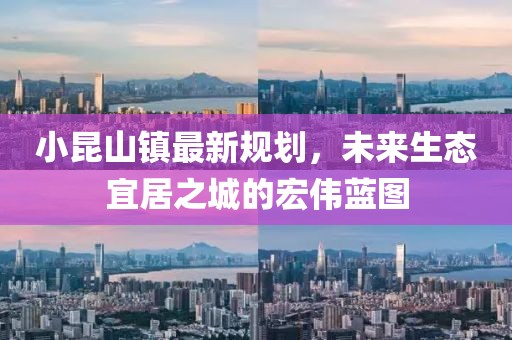 小昆山鎮最新規劃,未來生態宜居之城的宏偉藍圖