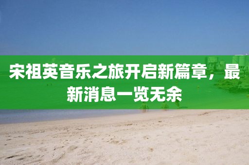 宋祖英音樂之旅開啟新篇章,最新消息一覽無余