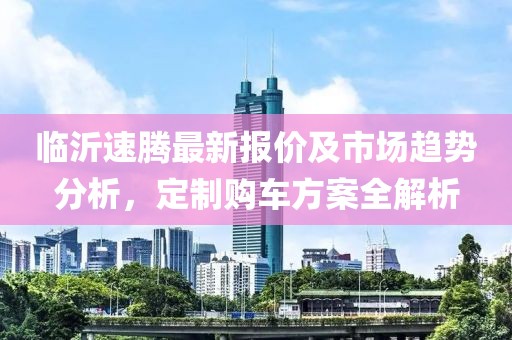 臨沂速騰最新報價及市場趨勢分析，定制購車方案全解析