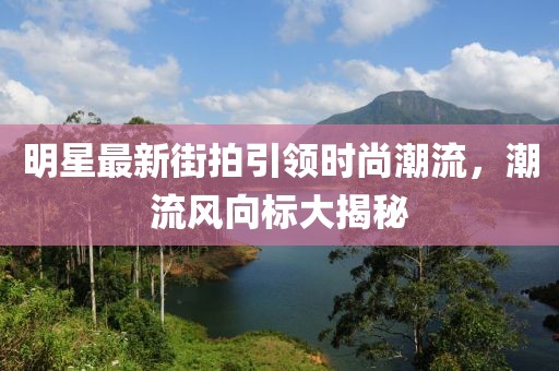 明星最新街拍引領時尚潮流,潮流風向標大揭秘