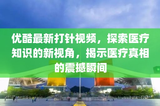 優(yōu)酷最新打針視頻，探索醫(yī)療知識的新視角，揭示醫(yī)療真相的震撼瞬間