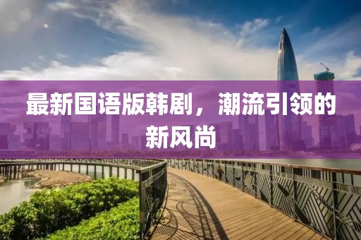 最新國語版韓劇,潮流引領(lǐng)的新風(fēng)尚