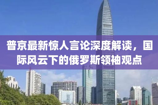普京最新驚人言論深度解讀,國際風(fēng)云下的俄羅斯領(lǐng)袖觀點