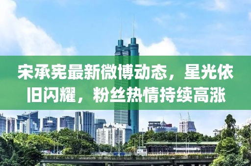 宋承憲最新微博動態,星光依舊閃耀,粉絲熱情持續高漲