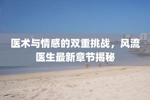 醫術與情感的雙重挑戰,風流醫生最新章節揭秘