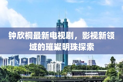 鐘欣桐最新電視劇,影視新領域的璀璨明珠探索