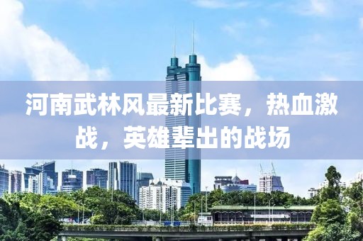 河南武林風(fēng)最新比賽,熱血激戰(zhàn),英雄輩出的戰(zhàn)場(chǎng)