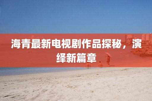 海青最新電視劇作品探秘,演繹新篇章