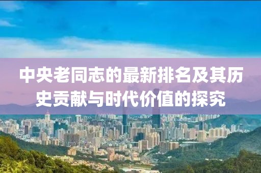 中央老同志的最新排名及其歷史貢獻與時代價值的探究