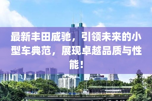 最新豐田威馳,引領未來的小型車典范,展現卓越品質與性能!