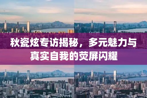 秋瓷炫專訪揭秘,多元魅力與真實自我的熒屏閃耀