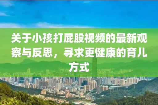 關(guān)于小孩打屁股視頻的最新觀察與反思,尋求更健康的育兒方式