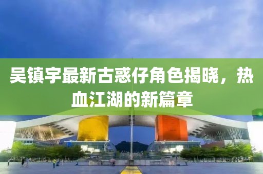 吳鎮(zhèn)宇最新古惑仔角色揭曉,熱血江湖的新篇章