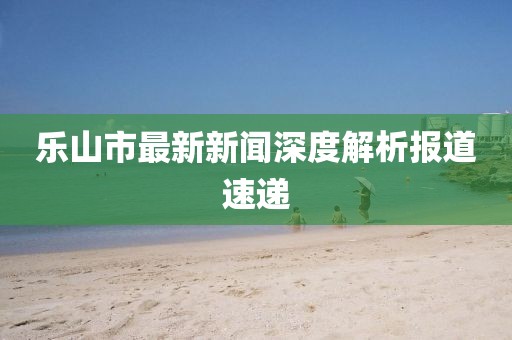 樂山市最新新聞深度解析報道速遞